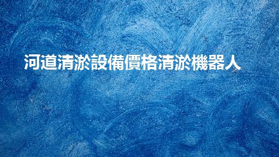 河道清淤設備價格清淤機器人如何在現(xiàn)代環(huán)保中發(fā)揮關鍵作用？揭秘其背后的科技與應用！